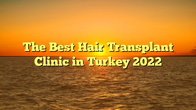 The Best Hair Transplant Clinic in Turkey 2022